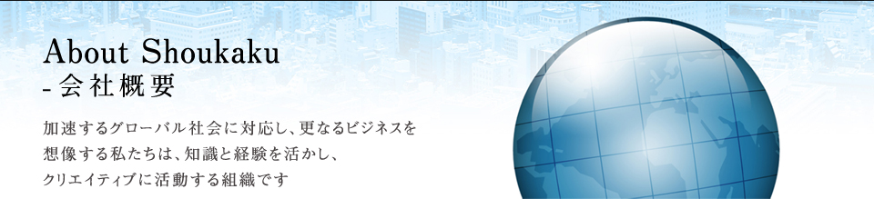 About Shoukaku-会社概要 加速するグローバル社会に対応し、更なるビジネスを想像する私たちは、知識と経験を活かし、クリエイティブに活動する組織です